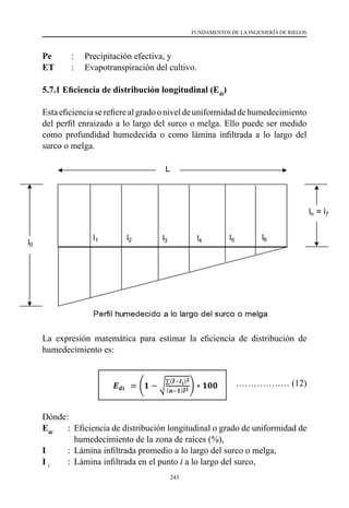 243
FUNDAMENTOS DE LA INGENIERÍA DE RIEGOS
Pe      	 :   	 Precipitación efectiva, y
ET      	 :   	 Evapotranspiración del cultivo.
5.7.1 Eficiencia de distribución longitudinal (Edi
)
Estaeficienciaserefierealgradooniveldeuniformidaddehumedecimiento
del perfil enraizado a lo largo del surco o melga. Ello puede ser medido
como profundidad humedecida o como lámina infiltrada a lo largo del
surco o melga.
La expresión matemática para estimar la eficiencia de distribución de
humedecimiento es:
	 ……………… (12)
Dónde:
Edi
	 :	 Eficiencia de distribución longitudinal o grado de uniformidad de
		 humedecimiento de la zona de raíces (%),
I        	 :	 Lámina infiltrada promedio a lo largo del surco o melga,
I i 	
:	 Lámina infiltrada en el punto i a lo largo del surco,
 