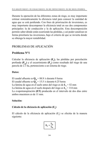 246
PH. D. ABSALÓN VÁSQUEZ V. - PH. D. ISSAAK VÁSQUEZ R. - ING. MSC. CRISTIAN VÁSQUEZ R. - ING. MSC. MIGUEL CAÑAMERO K.
Durante la operación de las diferentes zonas de riego, es muy importante
estimar sistemáticamente la eficiencia total para conocer la cantidad de
agua que se está perdiendo. Con fines de priorización de inversiones, es
muy importante descomponer la eficiencia total en sus dos componentes
principales: la de conducción y la de aplicación. Esta descomposición
permite saber dónde están ocurriendo las pérdidas, y así poder canalizar en
forma prioritaria las inversiones, bajo el criterio de que se invierta donde
se obtenga la mayor rentabilidad.
PROBLEMAS DE APLICACIÓN
Problema N°1
Calcular la eficiencia de aplicación (Ea
), las pérdidas por percolación
profunda (Ppp
) y el escurrimiento (Pes
) como resultado del riego de una
parcela de 2.1 ha, perteneciente a un sistema de riego.
Datos:
El caudal afluente es Qaf
= 88.8 /s durante 8 horas
El caudal efluente es Qef
= 15.5 /s durante 6.25 horas
La lámina de agua en el suelo antes del riego es de L1
= 52 mm
La lámina de agua en el suelo después del riego es L2
= 114 mm
La evapotranspiración (ET) producida en el intervalo de dos días entre
ambos muestreos es de 11 mm.
Solución:
Cálculo de la eficiencia de aplicación (Ea
)
El cálculo de la eficiencia de aplicación (Ea
) se efectúa de la manera
siguiente:
 