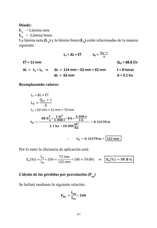 247
Reemplazando valores:
Por lo tanto la eficiencia de aplicación será:
Cálculo de las pérdidas por percolación (Ppp
)
Se hallará mediante la siguiente relación:
Dónde:
Ln
   = Lámina neta
Lb
   =  Lámina bruta
La lámina neta (Ln
) y la lámina bruta (Lb
) están relacionadas de la manera
siguiente:
 