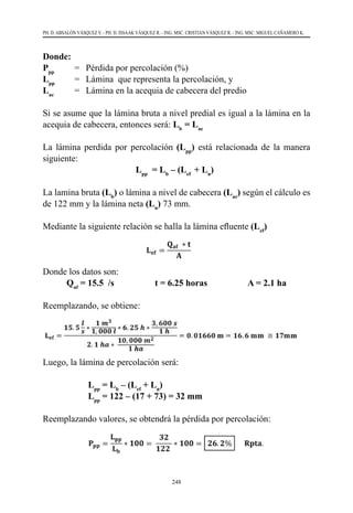 248
PH. D. ABSALÓN VÁSQUEZ V. - PH. D. ISSAAK VÁSQUEZ R. - ING. MSC. CRISTIAN VÁSQUEZ R. - ING. MSC. MIGUEL CAÑAMERO K.
Donde:
Ppp	
=	 Pérdida por percolación (%)
Lpp
	 =	 Lámina  que representa la percolación, y
Lac
	 =	 Lámina en la acequia de cabecera del predio
Si se asume que la lámina bruta a nivel predial es igual a la lámina en la
acequia de cabecera, entonces será: Lb
= Lac
La lámina perdida por percolación (Lpp
) está relacionada de la manera
siguiente:
Lpp
= Lb
– (Lef
+ Ln
)
La lamina bruta (Lb
) o lámina a nivel de cabecera (Lac
) según el cálculo es
de 122 mm y la lámina neta (Ln
) 73 mm.
Mediante la siguiente relación se halla la lámina efluente (Lef
)
Donde los datos son:
Qaf
= 15.5 /s t = 6.25 horas A = 2.1 ha
Reemplazando, se obtiene:
Luego, la lámina de percolación será:
Lpp
= Lb
– (Lef
+ Ln
)
Lpp
= 122 – (17 + 73) = 32 mm
Reemplazando valores, se obtendrá la pérdida por percolación:
 