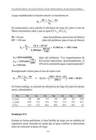 252
PH. D. ABSALÓN VÁSQUEZ V. - PH. D. ISSAAK VÁSQUEZ R. - ING. MSC. CRISTIAN VÁSQUEZ R. - ING. MSC. MIGUEL CAÑAMERO K.
Luego simplificando la relación anterior se transforma en:
En consecuencia, para calcular la eficiencia de riego (Er
) para el mes de
Marzo necesitamos saber a que es igual ET, Lsa
, Pe y Lb
:
Pe = 63 mm                                      (dato del problema: para el mes de Marzo)
ET = 194 mm                           (dato del problema: para el mes de Marzo)
Reemplazando valores para el mes de marzo será:
En forma análoga, se calculan las eficiencias de riego (Er
) para los demás
meses, obteniéndose:
Mes Dic Ene Feb Mar Abr May Total
Lb
(mm) 150 204 317 296 200 263 1430
Lsa
(mm) 0.98 12.3 15.6 19.4 17.4 15.8 81.5
Er
(%) 13.9 41.3 46.6 50.8 60.2 45.6 43
Problema N°4
Estimar en forma preliminar, el área factible de riego con un embalse de
regulación anual, teniendo en cuenta que el agua a utilizar se almacenará
antes de comenzar la época de riego.
(dato del problema: “Los requerimientos de
lixiviación representan, aproximadamente, el
10% de la cantidad de agua evapotranspirada”)
 