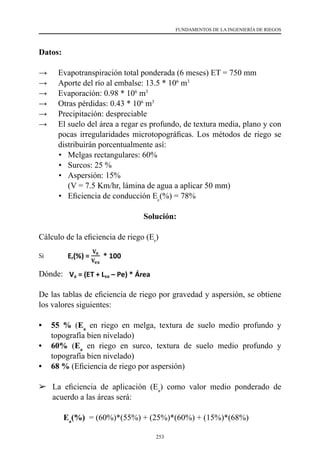 253
FUNDAMENTOS DE LA INGENIERÍA DE RIEGOS
Datos:
→	 Evapotranspiración total ponderada (6 meses) ET = 750 mm
→	 Aporte del río al embalse: 13.5 * 106
m3
→	 Evaporación: 0.98 * 106
m3
→	 Otras pérdidas: 0.43 * 106
m3
→	 Precipitación: despreciable
→	 El suelo del área a regar es profundo, de textura media, plano y con
pocas irregularidades microtopográficas. Los métodos de riego se
distribuirán porcentualmente así:
	 •	 Melgas rectangulares: 60%
	 •	 Surcos: 25 %
	 •	 Aspersión: 15%
	 	 (V = 7.5 Km/hr, lámina de agua a aplicar 50 mm)
	 •	 Eficiencia de conducción Ec
(%) = 78%
Solución:
Cálculo de la eficiencia de riego (Er
)
Si
Dónde:
De las tablas de eficiencia de riego por gravedad y aspersión, se obtiene
los valores siguientes:
•	 55 % (Ea
en riego en melga, textura de suelo medio profundo y
topografía bien nivelado)
•	 60% (Ea
en riego en surco, textura de suelo medio profundo y
topografía bien nivelado)
•	 68 % (Eficiencia de riego por aspersión)
	 La eficiencia de aplicación (Ea
) como valor medio ponderado de
acuerdo a las áreas será:
		Ea
(%)  = (60%)*(55%) + (25%)*(60%) + (15%)*(68%)
 