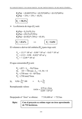 254
PH. D. ABSALÓN VÁSQUEZ V. - PH. D. ISSAAK VÁSQUEZ R. - ING. MSC. CRISTIAN VÁSQUEZ R. - ING. MSC. MIGUEL CAÑAMERO K.
		Ea
(%)  = (0.60)*(55%) + (0.25)*(60%) + (0.15)*(68%)
		Ea
(%) = 33% + 15% + 10.2%
		Ea
= 58.2%
	 La eficiencia de riego (Er
) será:
		Er
(%) = Ea
(%)*Ec
(%)
		Er
(%) = (58.2%)*(78%)
		Er
(%) = (0.582)* (78%) = 45.4%
		Er
= 45.4% =>	 Er
= 0.454
El volumen a derivar del embalse (Vex
) para riego será:
	Vex
= 13.5 * 106
m3
– 0.98 * 106
m3
– 0.43 * 106
m3
	Vex
= (13.5 – 0.98 – 0.43)* 106
m3
ç
	Vex
= = 12.09 * 106
m3
El agua consumida (Va
) será:
	Va
= (ET + Lsa
– Pe)*Área
	 Si,      ET = 750 mm ; Lsa
= 0 ; Pe = 0
	Va
= (750 mm + 0 – 0)*Área
	Va
= (750 mm)*Área
Si,
Reemplazando valores
Despejando el “Área” se obtiene:	 7´318,480 m2
  ≈ 732 has
Rpta: 	 Con el proyecto se estima regar un área aproximada
de 732 hectáreas.
 