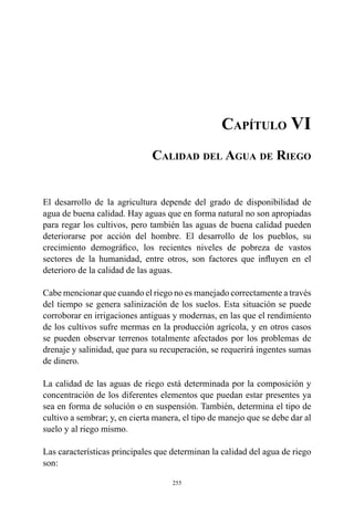 255
Capítulo VI
Calidad del Agua de Riego
El desarrollo de la agricultura depende del grado de disponibilidad de
agua de buena calidad. Hay aguas que en forma natural no son apropiadas
para regar los cultivos, pero también las aguas de buena calidad pueden
deteriorarse por acción del hombre. El desarrollo de los pueblos, su
crecimiento demográfico, los recientes niveles de pobreza de vastos
sectores de la humanidad, entre otros, son factores que influyen en el
deterioro de la calidad de las aguas.
Cabe mencionar que cuando el riego no es manejado correctamente a través
del tiempo se genera salinización de los suelos. Esta situación se puede
corroborar en irrigaciones antiguas y modernas, en las que el rendimiento
de los cultivos sufre mermas en la producción agrícola, y en otros casos
se pueden observar terrenos totalmente afectados por los problemas de
drenaje y salinidad, que para su recuperación, se requerirá ingentes sumas
de dinero.
La calidad de las aguas de riego está determinada por la composición y
concentración de los diferentes elementos que puedan estar presentes ya
sea en forma de solución o en suspensión. También, determina el tipo de
cultivo a sembrar; y, en cierta manera, el tipo de manejo que se debe dar al
suelo y al riego mismo.
Las características principales que determinan la calidad del agua de riego
son:
 