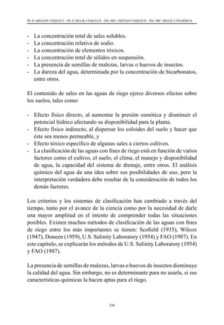 256
PH. D. ABSALÓN VÁSQUEZ V. - PH. D. ISSAAK VÁSQUEZ R. - ING. MSC. CRISTIAN VÁSQUEZ R. - ING. MSC. MIGUEL CAÑAMERO K.
-	 La concentración total de sales solubles.
-	 La concentración relativa de sodio.
-	 La concentración de elementos tóxicos.
-	 La concentración total de sólidos en suspensión.
-	 La presencia de semillas de malezas, larvas o huevos de insectos.
-	 La dureza del agua, determinada por la concentración de bicarbonatos,
entre otros.
El contenido de sales en las aguas de riego ejerce diversos efectos sobre
los suelos, tales como:
-	 Efecto físico directo, al aumentar la presión osmótica y disminuir el
potencial hídrico afectando su disponibilidad para la planta.
-	 Efecto físico indirecto, al dispersar los coloides del suelo y hacer que
éste sea menos permeable, y
-	 Efecto tóxico específico de algunas sales a ciertos cultivos.
-	 La clasificación de las aguas con fines de riego está en función de varios
factores como el cultivo, el suelo, el clima, el manejo y disponibilidad
de agua, la capacidad del sistema de drenaje, entre otros. El análisis
químico del agua da una idea sobre sus posibilidades de uso, pero la
interpretación verdadera debe resultar de la consideración de todos los
demás factores.
Los criterios y los sistemas de clasificación han cambiado a través del
tiempo, tanto por el avance de la ciencia como por la necesidad de darle
una mayor amplitud en el intento de comprender todas las situaciones
posibles. Existen muchos métodos de clasificación de las aguas con fines
de riego entre los más importantes se tienen: Scofield (1935), Wilcox
(1947), Doneen (1959), U.S. Salinity Laboratory (1954) y FAO (1987). En
este capítulo, se explicarán los métodos de U.S. Salinity Laboratory (1954)
y FAO (1987).
La presencia de semillas de malezas, larvas o huevos de insectos disminuye
la calidad del agua. Sin embargo, no es determinante para no usarla, si sus
características químicas la hacen aptas para el riego.
 