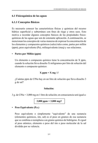 257
FUNDAMENTOS DE LA INGENIERÍA DE RIEGOS
6.1 Fisicoquímica de las aguas
6.1.1 Conceptos Básicos
Es necesario conocer las características físicas y químicas del recurso
hídrico superficial y subterráneo con fines de riego y otros usos. Esto
motiva a recordar algunos conceptos básicos de las propiedades físico-
químicas de las aguas que son de constante aplicación. A continuación, se
mencionan los conceptos de varias maneras de expresar la concentración de
los elementos y compuestos químicos (sales) tales como, partes por millón
(ppm), peso equivalente (Pe), miliequivalente (meq) y sus relaciones.
•	 Partes por Millón (ppm)
	 Un elemento o compuesto químico tiene la concentración de X ppm,
cuando la solución lleva disuelto X miligramos por litro de solución del
elemento o compuesto químico:
X ppm = X mg / l
	 ¿Cuántas ppm de CINa hay en un litro de solución que lleva disuelto 3
g de sal?
Solución:
3 g. de ClNa = 3,000 mg en 1 litro de solución; en consecuencia será igual a:
3,000 ppm = 3,000 mg/l
•	 Peso Equivalente (P.e.)
	 Peso equivalente o simplemente “equivalente” de una sustancia
(elementos químicos, ión, sal) es el peso en gramos de esa sustancia
que se combina o reemplaza a un gramo químico de hidrógeno. Es igual
al peso atómico, elemento o peso del ión o peso molecular de la sal
dividido por su valencia.
 