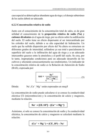 263
FUNDAMENTOS DE LA INGENIERÍA DE RIEGOS
caso especial se deberá aplicar abundante agua de riego y el drenaje subterráneo
de los suelos deberá ser adecuado.
6.2.2 Concentración relativa de sodio
Junto con el conocimiento de la concentración total de sales, es de gran
utilidad el conocimiento de la proporción relativa de sodio (Na) y
cationes divalentes en el agua de riego, por su efecto sobre la sodificación
del suelo. El sodio tiene un efecto dispersante al ser intercambiado por
los coloides del suelo, debido a su alta capacidad de hidratación. Un
suelo que ha sufrido dispersión por efecto del Na altera su estructura en
diferentes grados de intensidad, sellándose ya sea total o parcialmente la
superficie del suelo a la infiltración del agua de riego y a un adecuado
intercambio gaseoso entre la atmósfera y el perfil del suelo. Se crea, por
lo tanto, inapropiadas condiciones para un adecuado desarrollo de los
cultivos y afectando consecuentemente sus rendimientos. Un indicador de
la concentración relativa de sodio es la Relación de Adsorción de Sodio
(RAS), expresada por:
			 ……………… (5)
Dónde: 	 Na+
,Ca++
,
Mg++
están expresados en meq/l
La concentración de sodio puede calcularse si se conoce la conductividad
eléctrica CE (micromhos/cm) y la concentración de calcio y magnesio,
mediante la relación.
Na+
= (CE⃰
104
) – (Ca++
+ Mg++
)
Asimismo, si solo se conoce la concentración de sodio y la conductividad
eléctrica, la concentración de calcio y magnesio se calculará mediante la
relación:
(Ca++
+ Mg++
) = (CE*
104
) – Na+
 
