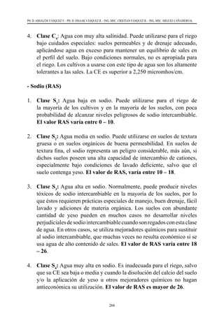 266
PH. D. ABSALÓN VÁSQUEZ V. - PH. D. ISSAAK VÁSQUEZ R. - ING. MSC. CRISTIAN VÁSQUEZ R. - ING. MSC. MIGUEL CAÑAMERO K.
4.	 Clase C4
: Agua con muy alta salinidad. Puede utilizarse para el riego
bajo cuidados especiales: suelos permeables y de drenaje adecuado,
aplicándose agua en exceso para mantener un equilibrio de sales en
el perfil del suelo. Bajo condiciones normales, no es apropiada para
el riego. Los cultivos a usarse con este tipo de agua son los altamente
tolerantes a las sales. La CE es superior a 2,250 micromhos/cm.
- Sodio (RAS)
1.	 Clase S1
: Agua baja en sodio. Puede utilizarse para el riego de
la mayoría de los cultivos y en la mayoría de los suelos, con poca
probabilidad de alcanzar niveles peligrosos de sodio intercambiable.
El valor RAS varía entre 0 – 10.
2.	 Clase S2
: Agua media en sodio. Puede utilizarse en suelos de textura
gruesa o en suelos orgánicos de buena permeabilidad. En suelos de
textura fina, el sodio representa un peligro considerable, más aún, si
dichos suelos poseen una alta capacidad de intercambio de cationes,
especialmente bajo condiciones de lavado deficiente, salvo que el
suelo contenga yeso. El valor de RAS, varía entre 10 – 18.
3.	 Clase S3
: Agua alta en sodio. Normalmente, puede producir niveles
tóxicos de sodio intercambiable en la mayoría de los suelos, por lo
que éstos requieren prácticas especiales de manejo, buen drenaje, fácil
lavado y adiciones de materia orgánica. Los suelos con abundante
cantidad de yeso pueden en muchos casos no desarrollar niveles
perjudicialesdesodiointercambiablecuandosonregadosconestaclase
de agua. En otros casos, se utiliza mejoradores químicos para sustituir
al sodio intercambiable, que muchas veces no resulta económico si se
usa agua de alto contenido de sales. El valor de RAS varía entre 18
– 26.
4.	 Clase S4
: Agua muy alta en sodio. Es inadecuada para el riego, salvo
que su CE sea baja o media y cuando la disolución del calcio del suelo
y/o la aplicación de yeso u otros mejoradores químicos no hagan
antieconómica su utilización. El valor de RAS es mayor de 26.
 