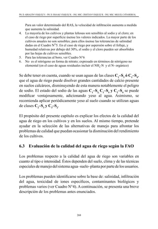 268
PH. D. ABSALÓN VÁSQUEZ V. - PH. D. ISSAAK VÁSQUEZ R. - ING. MSC. CRISTIAN VÁSQUEZ R. - ING. MSC. MIGUEL CAÑAMERO K.
Para un valor determinado del RAS, la velocidad de infiltración aumenta a medida
que aumenta la salinidad.
4.	 La mayoría de los cultivos y plantas leñosas son sensibles al sodio y al cloro; en
el caso de riego por superficie úsense los valores indicados. La mayor parte de los
cultivos anuales no son sensibles; para ellos úsense las tolerancias de salinidad
dadas en el Cuadro N°5. En el caso de riego por aspersión sobre el follaje, y
humedad relativas por debajo del 30%, el sodio y el cloro pueden ser absorbidos
por las hojas de cultivos sensibles.
5.	 Para las tolerancias al boro, ver Cuadro N°6
6.	 No es el nitrógeno en forma de nitrato; expresado en términos de nitrógeno no
elemental (en el caso de aguas residuales incluir el NH4
-N  y el N- orgánico)
Se debe tener en cuenta, cuando se usan aguas de las clases C1
–S3
ó C1
–S4
,
que el agua de riego puede disolver grandes cantidades de calcio presente
en suelos calcáreos, disminuyendo de esta manera notablemente el peligro
de sodio. El estado del sodio de las aguas C1
–S3,
C1
–S4
y C2
–S4
se puede
modificar ventajosamente, adicionando yeso al agua. Asimismo, se
recomienda aplicar periódicamente yeso al suelo cuando se utilizan aguas
de clases C2
–S3
y C3
–S2
.
El propósito del presente capítulo es explicar los efectos de la calidad del
agua de riego en los cultivos y en los suelos. Al mismo tiempo, pretende
ayudar en la selección de las alternativas de manejo para afrontar los
problemas de calidad que puedan ocasionar la disminución del rendimiento
de los cultivos.
6.3 	 Evaluación de la calidad del agua de riego según la FAO
Los problemas respecto a la calidad del agua de riego son variables en
cuanto al tipo e intensidad. Éstos dependen del suelo, clima y de las técnicas
especialesdemanejodelsistemaagua–suelo–plantaporpartedelosusuarios.
Los problemas pueden identificarse sobre la base de: salinidad, infiltración
del agua, toxicidad de iones específicos, contaminantes biológicos y
problemas varios (ver Cuadro N°4). A continuación, se presenta una breve
descripción de los problemas antes enunciados.
 