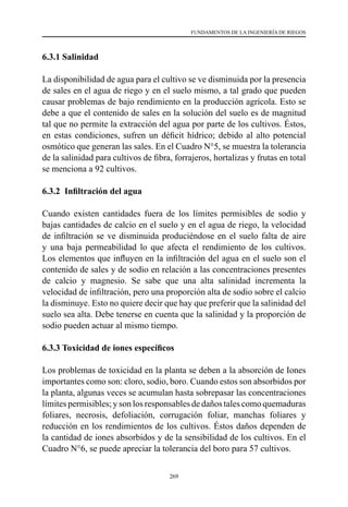 269
FUNDAMENTOS DE LA INGENIERÍA DE RIEGOS
6.3.1 Salinidad
La disponibilidad de agua para el cultivo se ve disminuida por la presencia
de sales en el agua de riego y en el suelo mismo, a tal grado que pueden
causar problemas de bajo rendimiento en la producción agrícola. Esto se
debe a que el contenido de sales en la solución del suelo es de magnitud
tal que no permite la extracción del agua por parte de los cultivos. Éstos,
en estas condiciones, sufren un déficit hídrico; debido al alto potencial
osmótico que generan las sales. En el Cuadro N°5, se muestra la tolerancia
de la salinidad para cultivos de fibra, forrajeros, hortalizas y frutas en total
se menciona a 92 cultivos.
6.3.2 Infiltración del agua
Cuando existen cantidades fuera de los límites permisibles de sodio y
bajas cantidades de calcio en el suelo y en el agua de riego, la velocidad
de infiltración se ve disminuida produciéndose en el suelo falta de aire
y una baja permeabilidad lo que afecta el rendimiento de los cultivos.
Los elementos que influyen en la infiltración del agua en el suelo son el
contenido de sales y de sodio en relación a las concentraciones presentes
de calcio y magnesio. Se sabe que una alta salinidad incrementa la
velocidad de infiltración, pero una proporción alta de sodio sobre el calcio
la disminuye. Esto no quiere decir que hay que preferir que la salinidad del
suelo sea alta. Debe tenerse en cuenta que la salinidad y la proporción de
sodio pueden actuar al mismo tiempo.
6.3.3 Toxicidad de iones específicos
Los problemas de toxicidad en la planta se deben a la absorción de Iones
importantes como son: cloro, sodio, boro. Cuando estos son absorbidos por
la planta, algunas veces se acumulan hasta sobrepasar las concentraciones
límites permisibles; y son los responsables de daños tales como quemaduras
foliares, necrosis, defoliación, corrugación foliar, manchas foliares y
reducción en los rendimientos de los cultivos. Éstos daños dependen de
la cantidad de iones absorbidos y de la sensibilidad de los cultivos. En el
Cuadro N°6, se puede apreciar la tolerancia del boro para 57 cultivos.
 