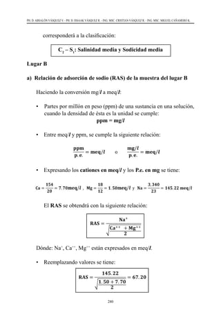 280
PH. D. ABSALÓN VÁSQUEZ V. - PH. D. ISSAAK VÁSQUEZ R. - ING. MSC. CRISTIAN VÁSQUEZ R. - ING. MSC. MIGUEL CAÑAMERO K.
corresponderá a la clasificación:
C2
– S1
: Salinidad media y Sodicidad media
Lugar B
a) Relación de adsorción de sodio (RAS) de la muestra del lugar B
	 Haciendo la conversión mg/l a meq/l:
•	 Partes por millón en peso (ppm) de una sustancia en una solución,
cuando la densidad de ésta es la unidad se cumple:
ppm = mg/l
	 •	 Entre meq/l y ppm, se cumple la siguiente relación:
	 •	 Expresando los cationes en meq/l y los P.e. en mg se tiene:
		El RAS se obtendrá con la siguiente relación:
	 Dónde: Na+
, Ca++
, Mg++
están expresados en meq/l.
	 •	 Reemplazando valores se tiene:
 