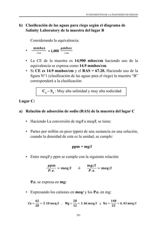 281
FUNDAMENTOS DE LA INGENIERÍA DE RIEGOS
b)	 Clasificación de las aguas para riego según el diagrama de
Salinity Laboratory de la muestra del lugar B
	 Considerando la equivalencia:
•	
•	 La CE de la muestra es 14,900 mhos/cm haciendo uso de la
equivalencia se expresa como 14.9 mmhos/cm.
•	Si CE es 14.9 mmhos/cm y el RAS = 67.20. Haciendo uso de la
figura N°1 (clasificación de las aguas para el riego) la muestra “B”
corresponderá a la clasificación:
C4
– S4
: Muy alta salinidad y muy alta sodicidad
Lugar C:
a)	 Relación de adsorción de sodio (RAS) de la muestra del lugar C
•	 Haciendo La conversión de mg/l a meq/l, se tiene:
•	 Partes por millón en peso (ppm) de una sustancia en una solución,
cuando la densidad de esta es la unidad, se cumple:
ppm = mg/l
•	 Entre meq/l y ppm se cumple con la siguiente relación:
	P.e. se expresa en mg:
•	 Expresando los cationes en meq/ y los P.e. en mg:
 