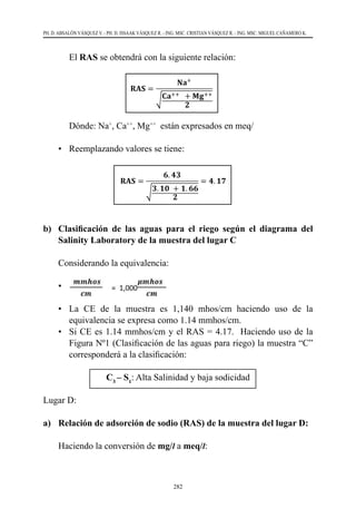 282
PH. D. ABSALÓN VÁSQUEZ V. - PH. D. ISSAAK VÁSQUEZ R. - ING. MSC. CRISTIAN VÁSQUEZ R. - ING. MSC. MIGUEL CAÑAMERO K.
	El RAS se obtendrá con la siguiente relación:
	 Dónde: Na+
, Ca++
, Mg++
  están expresados en meq/
•	 Reemplazando valores se tiene:
b) 	 Clasificación de las aguas para el riego según el diagrama del
Salinity Laboratory de la muestra del lugar C
	 Considerando la equivalencia:
•	
•	 La CE de la muestra es 1,140 mhos/cm haciendo uso de la
equivalencia se expresa como 1.14 mmhos/cm.
•	 Si CE es 1.14 mmhos/cm y el RAS = 4.17.  Haciendo uso de la
Figura Nº1 (Clasificación de las aguas para riego) la muestra “C”
corresponderá a la clasificación:
C3
– S1
: Alta Salinidad y baja sodicidad
Lugar D:
a) 	 Relación de adsorción de sodio (RAS) de la muestra del lugar D:
Haciendo la conversión de mg/l a meq/l:
 