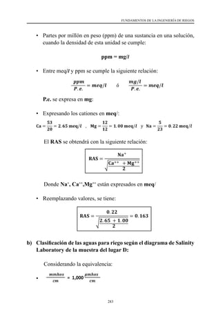 283
FUNDAMENTOS DE LA INGENIERÍA DE RIEGOS
•	 Partes por millón en peso (ppm) de una sustancia en una solución,
cuando la densidad de esta unidad se cumple:
ppm = mg/l
•	 Entre meq/l y ppm se cumple la siguiente relación:
	P.e. se expresa en mg:
•	 Expresando los cationes en meq/:
		El RAS se obtendrá con la siguiente relación:
		Donde Na+
, Ca++
,Mg++
están expresados en meq/
•	 Reemplazando valores, se tiene:
b) 	 Clasificación de las aguas para riego según el diagrama de Salinity
Laboratory de la muestra del lugar D:
	 	Considerando la equivalencia:
•	
 