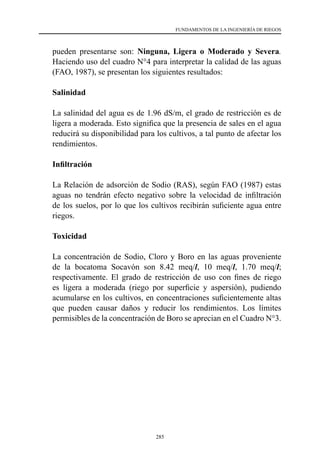 285
FUNDAMENTOS DE LA INGENIERÍA DE RIEGOS
pueden presentarse son: Ninguna, Ligera o Moderado y Severa.
Haciendo uso del cuadro N°4 para interpretar la calidad de las aguas
(FAO, 1987), se presentan los siguientes resultados:
	Salinidad
	 La salinidad del agua es de 1.96 dS/m, el grado de restricción es de
ligera a moderada. Esto significa que la presencia de sales en el agua
reducirá su disponibilidad para los cultivos, a tal punto de afectar los
rendimientos.
	 Infiltración
	 La Relación de adsorción de Sodio (RAS), según FAO (1987) estas
aguas no tendrán efecto negativo sobre la velocidad de infiltración
de los suelos, por lo que los cultivos recibirán suficiente agua entre
riegos.
	Toxicidad
	 La concentración de Sodio, Cloro y Boro en las aguas proveniente
de la bocatoma Socavón son 8.42 meq/l, 10 meq/l, 1.70 meq/l;
respectivamente. El grado de restricción de uso con fines de riego
es ligera a moderada (riego por superficie y aspersión), pudiendo
acumularse en los cultivos, en concentraciones suficientemente altas
que pueden causar daños y reducir los rendimientos. Los límites
permisibles de la concentración de Boro se aprecian en el Cuadro N°3.
 