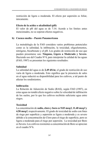 287
FUNDAMENTOS DE LA INGENIERÍA DE RIEGOS
restricción de ligera a moderada. El efecto por aspersión es foliar,
únicamente.
	 Efecto de la acidez o alcalinidad (pH)
	 El valor de pH del agua es de 7.14. Acorde a los límites antes
mencionados, no se esperan efectos negativos.
b) 	 Cuenca media – Puente Panamericana
	 La metodología de la FAO considera varios problemas potenciales
como es la salinidad, la infiltración, la toxicidad, oligoelementos,
nitrógeno, bicarbonato y el pH. Los grados de restricción de uso que
pueden presentarse son: Ninguno, Ligero a Moderado y Severo.
Haciendo uso del Cuadro N°4, para interpretar la calidad de las aguas
(FAO, 1987) se presentan los siguientes resultados:
	Salinidad
	 La salinidad del agua es de 2.49 dS/m; el grado de restricción de uso
varía de ligera a moderada. Esto significa que la presencia de sales
en el agua reducirá su disponibilidad para los cultivos, a tal punto de
afectar los rendimientos.
	 Infiltración
	 La Relación de Adsorción de Sodio (RAS), según FAO (1987), en
estas aguas no tendrá efecto negativo sobre la velocidad de infiltración
de los suelos, por lo que los cultivos recibirán suficiente agua entre
riegos.
	Toxicidad
	 La concentración de sodio, cloro y boro es 9.03 meq/l, 11.40 meq/l y
4.50 meq/l, respectivamente. El grado de toxicidad de sodio con fines
de riego por superficie y aspersión es ligera a moderada y es severo
debido a la concentración de Cloro para el riego de superficie, pero es
ligera a moderada para el riego por aspersión.  La toxicidad por Boro
es Severa. Los cultivos resistentes a concentración de Boro se aprecian
en el cuadro N°6.
 