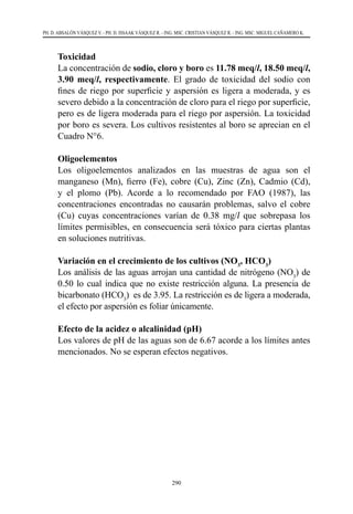 290
PH. D. ABSALÓN VÁSQUEZ V. - PH. D. ISSAAK VÁSQUEZ R. - ING. MSC. CRISTIAN VÁSQUEZ R. - ING. MSC. MIGUEL CAÑAMERO K.
	Toxicidad
	 La concentración de sodio, cloro y boro es 11.78 meq/l, 18.50 meq/l,
3.90 meq/l, respectivamente. El grado de toxicidad del sodio con
fines de riego por superficie y aspersión es ligera a moderada, y es
severo debido a la concentración de cloro para el riego por superficie,
pero es de ligera moderada para el riego por aspersión. La toxicidad
por boro es severa. Los cultivos resistentes al boro se aprecian en el
Cuadro N°6.
	Oligoelementos
	 Los oligoelementos analizados en las muestras de agua son el
manganeso (Mn), fierro (Fe), cobre (Cu), Zinc (Zn), Cadmio (Cd),
y el plomo (Pb). Acorde a lo recomendado por FAO (1987), las
concentraciones encontradas no causarán problemas, salvo el cobre
(Cu) cuyas concentraciones varían de 0.38 mg/l que sobrepasa los
límites permisibles, en consecuencia será tóxico para ciertas plantas
en soluciones nutritivas.
	 Variación en el crecimiento de los cultivos (NO3
, HCO3
)
	 Los análisis de las aguas arrojan una cantidad de nitrógeno (NO3
) de
0.50 lo cual indica que no existe restricción alguna. La presencia de
bicarbonato (HCO3
) es de 3.95. La restricción es de ligera a moderada,
el efecto por aspersión es foliar únicamente.
	 Efecto de la acidez o alcalinidad (pH)
	 Los valores de pH de las aguas son de 6.67 acorde a los límites antes
mencionados. No se esperan efectos negativos.
 