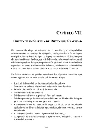 293
Capítulo VII
Diseño de un Sistema de Riego por Gravedad
Un sistema de riego es eficiente en la medida que compatibiliza
adecuadamente los factores de topografía, suelo y cultivo a fin de lograr
una aplicación uniforme del agua de riego y con una buena eficiencia según
el sistema utilizado. Es decir, restituir la humedad a la zona de raíces con el
mínimo de pérdidas de agua por percolación profunda o por escurrimiento
superficial así como mínima erosión del suelo, mínimo costo y una mínima
o nula inconveniencia para el desarrollo de las otras labores culturales.
En forma resumida, se pueden mencionar los siguientes objetivos que
deben lograrse con un buen diseño del sistema de riego:
-	 Restituir la humedad  de la zona radicular del cultivo.
-	 Mantener un balance adecuado de sales en la zona de raíces.
-	 Distribución uniforme del perfil humedecido.
-	 Mínimo movimiento de tierras.
-	 Mínimo escurrimiento superficial fuera del campo.
-	 Mínimo porcentaje de área dedicada al sistema de distribución del agua
(4 – 5%: normal) y a caminos (4 – 5%: normal).
-	 Compatibilización del sistema de riego con el uso de la maquinaria
agrícola en las diversas labores agronómicas, siempre y cuando se use
maquinaria.
-	 El trabajo requerido para el riego debe minimizarse, y
-	 Adaptación del sistema de riego al tipo de suelo, topografía, tamaño y
forma de los campos.
 