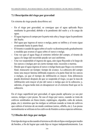 294
PH. D. ABSALÓN VÁSQUEZ V. - PH. D. ISSAAK VÁSQUEZ R. - ING. MSC. CRISTIAN VÁSQUEZ R. - ING. MSC. MIGUEL CAÑAMERO K.
7.1 Descripción del riego por gravedad
Un sistema de riego puede describirse así:
-	 En el riego por gravedad, se consigue que el agua aplicada fluya
mediante la gravedad, debido a la pendiente del suelo y a la carga de
agua.
-	 El agua ingresa al campo por la parte más alta y luego sigue la pendiente
del Suelo.
-	 Del agua que ingresa al surco o melga, parte se infiltra y el resto sigue
avanzando hasta la parte final.
-	 El tirante o caudal de agua sobre el suelo va disminuyendo gradualmente
a medida que avanza el agua sobre el surco o melga.
-	 Una vez que el agua llega al extremo inferior del campo, el tirante de
agua a lo largo del recorrido puede ser casi uniforme.
-	 Una vez suspendido el ingreso de agua, aún sigue fluyendo a lo largo de
los surcos o melgas por un cierto tiempo más: recesión o merma.
-	 Desde que el agua ingresa al surco o melga hasta que llega a su extremo
final, transcurre un tiempo: tiempo de avance. La cabecera del campo
tiene una mayor lámina infiltrada respecto a la parte final de los surcos
o melgas, ya que el tiempo de infiltración es mayor. Esta diferencia
puede disminuir después de que se suspenda el riego, ya que la tasa de
infiltración será mayor al pie del surco o melga que en la cabecera; y,
además, el agua tarda más en desaparecer en el extremo final que en la
cabecera.
En el riego superficial por gravedad, el agua puede aplicarse ya sea por
surcos, melgas o por pozas. Se usa el riego por surco, cuando se trata de
cultivos sembrados en línea (maíz, espárragos, algodón, caña de azúcar,
papa, etc.); mientras que las melgas se utilizan cuando se trata de cultivos
que cubren el terreno de un modo continuo (arroz, alfalfa, etc.). Las pozas
normalmente se utilizan en los cultivos de frutales u otras especies arbóreas.
7.2 Diseño del riego por melgas
Estetipoderiegosedacuandoelterrenosedivideenfajasomelgaspormedio
de bordos, a fin de lograr que cada faja se riegue independientemente. Las
 