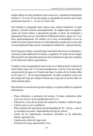 295
FUNDAMENTOS DE LA INGENIERÍA DE RIEGOS
melgas deben de tener pendiente transversal cero y pendiente longitudinal
mínima (<1.0 o/oo). El uso de melgas es apropiado en terrenos que tienen
pendientes hasta de 3 – 4 o/oo (3 a 4 por mil).
Este método es apropiado para cultivos que cubren totalmente el suelo
(pastos y cereales menores principalmente). Se adapta mejor en aquellos
suelos de textura franca a ligeramente pesada; es decir, de moderada a
ligeramente baja tasa de velocidad de infiltración básica, menor de 3 cm/
hora, aproximadamente. En cambio, no es muy recomendable su uso en
suelos de textura ligera (arena) ni extremadamente pesada, por la muy alta
o extremadamente baja tasa de velocidad de infiltración, respectivamente.
En el riego por melgas, se puede lograr una buena eficiencia si se diseñan; y
construyen adecuadamente los bordes y regaderas. El ancho de las melgas
debe permitir una adecuada operación de la maquinaria agrícola a emplear
en las diferentes labores agronómicas.
Cuando se tiene una pendiente transversal, no se debe permitir un desnivel
entre bordes mayor de 7.5 cm aproximadamente, a fin de evitar una mayor
concentración de agua en el borde más bajo. La altura de los bordes debe
ser de unos 15 – 20 cm aproximadamente. Se debe considerar como una
desventaja del riego por melgas el hecho que exige que el terreno debe ser
relativamente plano.
Para diseñar un sistema de riego por melgas, se requiere definir la siguiente
Información:
-	 Plano altimétrico y perímetro del terreno. El plano altimétrico debe
estar con curvas a nivel equidistantes de 0.1 m.
-	 Ubicación y cotas de los puntos de captación, entrada y salida de agua.
-	 Cultivos que se van a establecer.
-	 Plano textural del suelo hasta una profundidad de 30 – 60 cm,  o más si
se considera necesario. Dependiendo del tipo de cultivo.
-	 Ancho de los implementos mecánicos utilizados en las diferentes
labores agrícolas (m).
-	 Lámina neta crítica de riego (cm).
-	 Eficiencia de riego representativa (%).
 