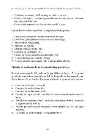 296
PH. D. ABSALÓN VÁSQUEZ V. - PH. D. ISSAAK VÁSQUEZ R. - ING. MSC. CRISTIAN VÁSQUEZ R. - ING. MSC. MIGUEL CAÑAMERO K.
-	 Funciones de avance, infiltración y recesión o merma.
-	 Características del reparto de agua en la zona, turnos; épocas críticas de
baja disponibilidad, etc.
-	 Características propias de los agricultores de la zona.
Con el diseño se busca resolver las siguientes interrogantes:
1.	 División del campo en melgas o unidades de riego.
2.	 Dirección y pendiente (o/oo) del trazo de las melgas.
3.	 Ancho de las melgas (m).
4.	 Números de melgas.
5.	 Lámina crítica de riego (cm).
6.	 Longitud de las melgas (m).
7.	 Caudal de riego a aplicar en cada melga (l/s).
8.	 Tiempo de riego por tendida (horas).
9.	 Tiempo necesario para regar todo el campo (días u horas).
Ejemplo de un diseño de un sistema de riego por melgas
Se tiene un campo de 300 m de ancho por 400 m de largo (12 Ha) y una
pendiente longitudinal promedio de 1.1 %. La pendiente transversal es de
9.4%.Además de las pruebas de campo, se obtuvo la siguiente información:
a.	 Curva de retención o curva pF.
b.	 Características de infiltración.
c.	 Características físicas del suelo.
d.	 Criterio de riego: cuando la tensión de humedad en el suelo alcance 2
bares.
e.	 El Cultivo a sembrar: alfalfa; profundidad de raíces 0.90 m; ancho de
la segadora es de 3.00 m.
f.	 Pérdida por percolación profunda: como máximo de 5% del agua
infiltrada.
g.	 La prueba de avance arrojó los siguientes datos:
 