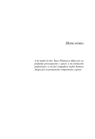 Dedicatoria
A mi madre la Sra. Rosa Villanueva Alfaro por su
profunda preocupación y apoyo a mi formación
profesional y a mi fiel compañera Isabel Romero
Alegre por su permanente comprensión y apoyo.
 