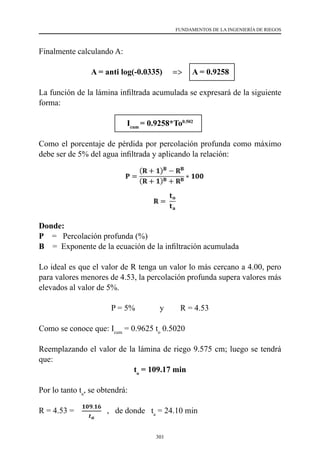 301
FUNDAMENTOS DE LA INGENIERÍA DE RIEGOS
Finalmente calculando A:
A = anti log(-0.0335) => A = 0.9258
La función de la lámina infiltrada acumulada se expresará de la siguiente
forma:
Icum
= 0.9258*To0.502
Como el porcentaje de pérdida por percolación profunda como máximo
debe ser de 5% del agua infiltrada y aplicando la relación:
Donde:
P    =   Percolación profunda (%)
B    =  Exponente de la ecuación de la infiltración acumulada
Lo ideal es que el valor de R tenga un valor lo más cercano a 4.00, pero
para valores menores de 4.53, la percolación profunda supera valores más
elevados al valor de 5%.
P = 5%            y        R = 4.53
Como se conoce que: Icum
= 0.9625 to
0.5020
Reemplazando el valor de la lámina de riego 9.575 cm; luego se tendrá
que:
to
= 109.17 min
Por lo tanto ta
, se obtendrá:
R = 4.53 =   , de donde ta
= 24.10 min
 