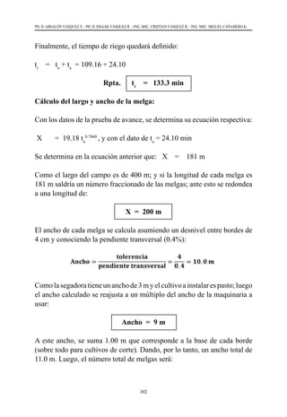 302
PH. D. ABSALÓN VÁSQUEZ V. - PH. D. ISSAAK VÁSQUEZ R. - ING. MSC. CRISTIAN VÁSQUEZ R. - ING. MSC. MIGUEL CAÑAMERO K.
Finalmente, el tiempo de riego quedará definido:
tr
    =   to
+ ta
  = 109.16 + 24.10
Rpta. tr
= 133.3 min
Cálculo del largo y ancho de la melga:
Con los datos de la prueba de avance, se determina su ecuación respectiva:
X       =  19.18 ta
0.7060
, y con el dato de ta
= 24.10 min
Se determina en la ecuación anterior que:   X    =    181 m
Como el largo del campo es de 400 m; y si la longitud de cada melga es
181 m saldría un número fraccionado de las melgas; ante esto se redondea
a una longitud de:
X = 200 m
El ancho de cada melga se calcula asumiendo un desnivel entre bordes de
4 cm y conociendo la pendiente transversal (0.4%):
Como la segadora tiene un ancho de 3 m y el cultivo a instalar es pasto; luego
el ancho calculado se reajusta a un múltiplo del ancho de la maquinaria a
usar:
Ancho = 9 m
A este ancho, se suma 1.00 m que corresponde a la base de cada borde
(sobre todo para cultivos de corte). Dando, por lo tanto, un ancho total de
11.0 m. Luego, el número total de melgas será:
 