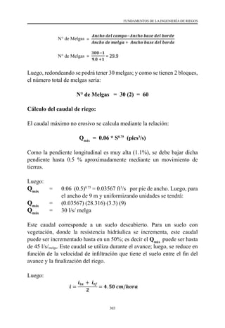 303
FUNDAMENTOS DE LA INGENIERÍA DE RIEGOS
Luego, redondeando se podrá tener 30 melgas; y como se tienen 2 bloques,
el número total de melgas sería:
N° de Melgas = 30 (2) = 60
Cálculo del caudal de riego:
El caudal máximo no erosivo se calcula mediante la relación:
Qmáx
= 0.06 * S0.75
(pies3
/s)
Como la pendiente longitudinal es muy alta (1.1%), se debe bajar dicha
pendiente hasta 0.5 % aproximadamente mediante un movimiento de
tierras.
Luego:
Qmáx	
=  	 0.06  (0.5)0.75
= 0.03567 ft3
/s   por pie de ancho. Luego, para
el ancho de 9 m y uniformizando unidades se tendrá:
Qmáx
      	=	 (0.03567) (28.316) (3.3) (9)
Qmáx
      	=	 30 l/s/ melga
Este caudal corresponde a un suelo descubierto. Para un suelo con
vegetación, donde la resistencia hidráulica se incrementa, este caudal
puede ser incrementado hasta en un 50%; es decir el Qmáx
puede ser hasta
de 45 l/s/melga. Este caudal se utiliza durante el avance; luego, se reduce en
función de la velocidad de infiltración que tiene el suelo entre el fin del
avance y la finalización del riego.
Luego:
N° de Melgas
N° de Melgas
 