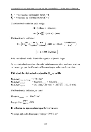 304
PH. D. ABSALÓN VÁSQUEZ V. - PH. D. ISSAAK VÁSQUEZ R. - ING. MSC. CRISTIAN VÁSQUEZ R. - ING. MSC. MIGUEL CAÑAMERO K.
ita
  =  velocidad de infiltración para to
= ta
itf
  =  velocidad de infiltración para to
= tf
Calculando el caudal en cada melga:
Uniformizando unidades:
Este caudal será usado durante la segunda etapa del riego.
Se recomienda determinar el caudal máximo no erosivo mediante pruebas
de campo, ya que las fórmulas sólo constituyen valores referenciales.
Cálculo de la eficiencia de aplicación (Eap
) y m3
/Ha
Volumen requerido / melga
= 172.44 m3
Volumen aplicado
            = Volumen avance
+ Volumen seg. etapa
Volumen aplicado
            = (30 l/s) (24.10 min) + (22.5 l/s) (109.16 min)
Uniformizando unidades, se tiene:
Volumenaplicado
    =    190.75 m3
Luego:	
El volumen de agua aplicado por hectárea será:
Volumen aplicado de agua por melga = 190.75 m3
 