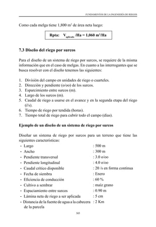 305
FUNDAMENTOS DE LA INGENIERÍA DE RIEGOS
Como cada melga tiene 1,800 m2
de área neta luego:
Rpta: Vaplicado
/Ha = 1,060 m3
/Ha
7.3 Diseño del riego por surcos
Para el diseño de un sistema de riego por surcos, se requiere de la misma
información que en el caso de melgas. En cuanto a las interrogantes que se
busca resolver con el diseño tenemos las siguientes:
1.	 División del campo en unidades de riego o cuarteles.
2.	 Dirección y pendiente (o/oo) de los surcos.
3.	 Esparcimiento entre surcos (m).
4.	 Largo de los surcos (m).
5.	 Caudal de riego a usarse en el avance y en la segunda etapa del riego
(l/s).
6.	 Tiempo de riego por tendida (horas).
7.	 Tiempo total de riego para cubrir todo el campo (días).
Ejemplo de un diseño de un sistema de riego por surcos
Diseñar un sistema de riego por surcos para un terreno que tiene las
siguientes características:
- Largo : 500 m
- Ancho : 300 m
- Pendiente transversal : 3.0 o/oo
- Pendiente longitudinal : 4.0 o/oo
- Caudal crítico disponible : 20 /s en forma continua
- Fecha de siembra : Enero
- Eficiencia de conducción                          : 60 %
- Cultivo a sembrar : maíz grano
- Espaciamiento entre surcos : 0.90 m
- Lámina neta de riego a ser aplicada : 5 cm
- Distancia de la fuente de agua a la cabecera
de la parcela
: 2 Km
 