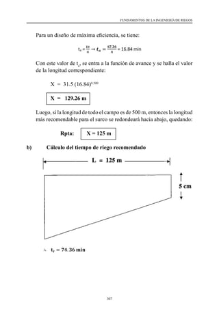 307
FUNDAMENTOS DE LA INGENIERÍA DE RIEGOS
	 Para un diseño de máxima eficiencia, se tiene:
	 Con este valor de ta
, se entra a la función de avance y se halla el valor
de la longitud correspondiente:
                 X  =  31.5 (16.84)0.500
X = 129.26 m
	 Luego, si la longitud de todo el campo es de 500 m, entonces la longitud
más recomendable para el surco se redondeará hacia abajo, quedando:
			 Rpta: X = 125 m
b) 	 Cálculo del tiempo de riego recomendado
 