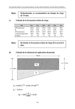 308
PH. D. ABSALÓN VÁSQUEZ V. - PH. D. ISSAAK VÁSQUEZ R. - ING. MSC. CRISTIAN VÁSQUEZ R. - ING. MSC. MIGUEL CAÑAMERO K.
Rpta: 	 Redondeando, se recomendaría un tiempo de riego
de 75 min.
c)	 Cálculo de la frecuencia crítica de riego
Mes Ene Feb Mar Abr May Jun
ETP (mm/mes)
Kc
ETA (mm/mes)
L neta de riego (mm)
Fr (días)
140.8 152.2 159.8 130.2 112.4 98.2
0.78 0.88 1.10 1.12 0.90 0.70
109.8 133.9 175.8 145.8 101.2 68.7
50.0 50.0 50.0 50.0 50.0 50.0
14 10 8 10 14 21
Rpta: 	De donde, la frecuencia crítica de riego (Fr) será de 8
días.
d)	 Cálculo de la eficiencia de aplicación alcanzada
 