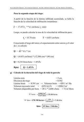 310
PH. D. ABSALÓN VÁSQUEZ V. - PH. D. ISSAAK VÁSQUEZ R. - ING. MSC. CRISTIAN VÁSQUEZ R. - ING. MSC. MIGUEL CAÑAMERO K.
	 Para la segunda etapa del riego:
	 A partir de la función de la lámina infiltrada acumulada, se halla la
función de la velocidad de infiltración instantánea:
	 i  =  17.472 to
–0.48
(i: cm/hora; to
: min)
	 Luego, se puede calcular la tasa de la velocidad de infiltración para:
			 ta
= 15.74 min		 i  = 4.653 cm/hora
	 Conociendo el largo del surco, el espaciamiento entre surcos y el valor
de i, se calcula:
	Q  =  (i) * (L) * (a)	
	Q  = (4.653 cm/hora) * (12,500 cm) * (90 cm)
	Q = 5,235 litros/hora = 1.45 l/s
	 Rpta: 	 Q = 1.45 l/s	
g)	 Cálculo de la duración del riego de toda la parcela
	 Lámina neta	 = 5 cm
	 Eficiencia de riego	 = 0.582
	 Lámina bruta      =  8.591 cm   →   Volumen bruto   = 859.1 m3
/Ha
	 Volumen necesario total      =     (859.1)(15)	 = 12886.5 m3
	 Volumen disponible por hora   = 20 /s * 3,600 s/hora	 = 72 m3
/Hora
          N° horas
N° días
 