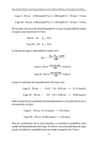 314
PH. D. ABSALÓN VÁSQUEZ V. - PH. D. ISSAAK VÁSQUEZ R. - ING. MSC. CRISTIAN VÁSQUEZ R. - ING. MSC. MIGUEL CAÑAMERO K.
     Capa 0 – 50 cm   : (100 mm)(70 %) => 100 mm(0.7) = 70 mm = 7.0 cm
      Capa 50 – 90 cm : (100 mm)(30 %) => 100 mm(0.3) = 30 mm = 3.0 cm
De acuerdo a la curva de retención podemos ver que la capacidad de campo
se logra a una tensión de 0.3 bars.
	 	 Prof 0 – 50:	 θm
= 22%
	 	 Prof 50 – 90:	 θm
= 15%
La lámina de agua a capacidad de campo será:
Luego el contenido de humedad antes del riego será:
Capa 0 – 50 cm    =    15.62 – 7.0 = 8.62 cm   =>   12.14 masa%
                  Capa 50 – 90 cm  =      9.0 – 3.0 = 6.00 cm   =>   10.00 masa%
Sobre la base de los contenidos de humedad anterior y los datos de la curva
de retención, se tiene:
Capa 0 – 50 cm: 12.14 masa%  => 2.93 bares
                   Capa 50 – 90 cm: 10.00 masa% => 1.65 bares
Para las condiciones de la costa peruana, se consideran aceptables estos
estados de humedad antes del riego. En efecto, una zona deficitaria de agua
puede considerarse aceptable hasta un estado energético de 3 bares.
 