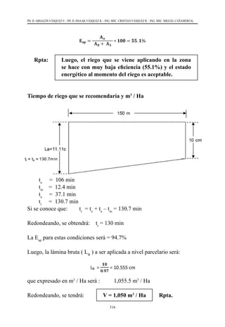 316
PH. D. ABSALÓN VÁSQUEZ V. - PH. D. ISSAAK VÁSQUEZ R. - ING. MSC. CRISTIAN VÁSQUEZ R. - ING. MSC. MIGUEL CAÑAMERO K.
Rpta:	 Luego, el riego que se viene aplicando en la zona
se hace con muy baja eficiencia (55.1%) y el estado
energético al momento del riego es aceptable.
Tiempo de riego que se recomendaría y m3
/ Ha
to
     =  106 min
tm
    =  12.4 min
ta
     =  37.1 min
tr
     =  130.7 min
Si se conoce que:	 tr
  = to
+ ta
– tm
= 130.7 min
Redondeando, se obtendrá:    tr
= 130 min
La Eap
para estas condiciones será = 94.7%
Luego, la lámina bruta ( LB
) a ser aplicada a nivel parcelario será:
que expresado en m3
/ Ha será : 	 1,055.5 m3
/ Ha
Redondeando, se tendrá:             V = 1,050 m3
/ Ha Rpta.
 