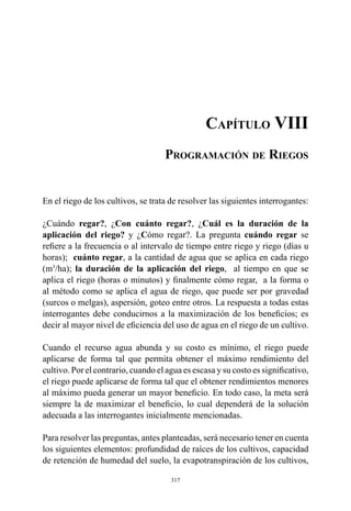 317
Capítulo VIII
Programación de Riegos
En el riego de los cultivos, se trata de resolver las siguientes interrogantes:
¿Cuándo regar?, ¿Con cuánto regar?, ¿Cuál es la duración de la
aplicación del riego? y ¿Cómo regar?. La pregunta cuándo regar se
refiere a la frecuencia o al intervalo de tiempo entre riego y riego (días u
horas); cuánto regar, a la cantidad de agua que se aplica en cada riego
(m3
/ha); la duración de la aplicación del riego,  al tiempo en que se
aplica el riego (horas o minutos) y finalmente cómo regar, a la forma o
al método como se aplica el agua de riego, que puede ser por gravedad
(surcos o melgas), aspersión, goteo entre otros. La respuesta a todas estas
interrogantes debe conducirnos a la maximización de los beneficios; es
decir al mayor nivel de eficiencia del uso de agua en el riego de un cultivo.
Cuando el recurso agua abunda y su costo es mínimo, el riego puede
aplicarse de forma tal que permita obtener el máximo rendimiento del
cultivo. Por el contrario, cuando el agua es escasa y su costo es significativo,
el riego puede aplicarse de forma tal que el obtener rendimientos menores
al máximo pueda generar un mayor beneficio. En todo caso, la meta será
siempre la de maximizar el beneficio, lo cual dependerá de la solución
adecuada a las interrogantes inicialmente mencionadas.
Para resolver las preguntas, antes planteadas, será necesario tener en cuenta
los siguientes elementos: profundidad de raíces de los cultivos, capacidad
de retención de humedad del suelo, la evapotranspiración de los cultivos,
 