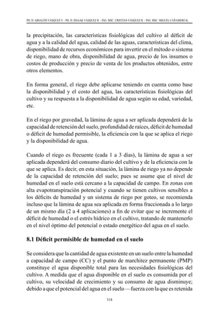 318
PH. D. ABSALÓN VÁSQUEZ V. - PH. D. ISSAAK VÁSQUEZ R. - ING. MSC. CRISTIAN VÁSQUEZ R. - ING. MSC. MIGUEL CAÑAMERO K.
la precipitación, las características fisiológicas del cultivo al déficit de
agua y a la calidad del agua, calidad de las aguas, características del clima,
disponibilidad de recursos económicos para invertir en el método o sistema
de riego, mano de obra, disponibilidad de agua, precio de los insumos o
costos de producción y precio de venta de los productos obtenidos, entre
otros elementos.
En forma general, el riego debe aplicarse teniendo en cuenta como base
la disponibilidad y el costo del agua, las características fisiológicas del
cultivo y su respuesta a la disponibilidad de agua según su edad, variedad,
etc.
En el riego por gravedad, la lámina de agua a ser aplicada dependerá de la
capacidad de retención del suelo, profundidad de raíces, déficit de humedad
o déficit de humedad permisible, la eficiencia con la que se aplica el riego
y la disponibilidad de agua.
Cuando el riego es frecuente (cada 1 a 3 días), la lámina de agua a ser
aplicada dependerá del consumo diario del cultivo y de la eficiencia con la
que se aplica. Es decir, en esta situación, la lámina de riego ya no depende
de la capacidad de retención del suelo; pues se asume que el nivel de
humedad en el suelo está cercano a la capacidad de campo. En zonas con
alta evapotranspiración potencial y cuando se tienen cultivos sensibles a
los déficits de humedad y un sistema de riego por goteo, se recomienda
incluso que la lámina de agua sea aplicada en forma fraccionada a lo largo
de un mismo día (2 a 4 aplicaciones) a fin de evitar que se incremente el
déficit de humedad o el estrés hídrico en el cultivo, tratando de mantenerlo
en el nivel óptimo del potencial o estado energético del agua en el suelo.
8.1 Déficit permisible de humedad en el suelo
Se considera que la cantidad de agua existente en un suelo entre la humedad
a capacidad de campo (CC) y el punto de marchitez permanente (PMP)
constituye el agua disponible total para las necesidades fisiológicas del
cultivo. A medida que el agua disponible en el suelo es consumida por el
cultivo, su velocidad de crecimiento y su consumo de agua disminuye;
debido a que el potencial del agua en el suelo —fuerza con la que es retenida
 