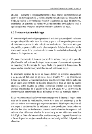 319
FUNDAMENTOS DE LA INGENIERÍA DE RIEGOS
el agua— aumenta y consecuentemente se hace menos disponible para el
cultivo. En forma práctica, y especialmente para el diseño de proyectos de
riego, se calcula la frecuencia de riegos y la demanda de agua del proyecto,
asumiendo un consumo de hasta 50% de la humedad aprovechable total o
agua disponible total para la época de mayor consumo de agua.
8.2 Momento óptimo del riego
El momento óptimo de riego representa el máximo porcentaje del volumen
de agua disponible en la zona de raíces y que el cultivo pueda aprovechar
al máximo su potencial sin reducir su rendimiento. Este nivel de agua
disponible y aprovechable por la planta depende del tipo de cultivo, de la
textura del suelo, de la pendiente del terreno, de su nivel de salinidad y del
sistema de riego que se use.
Conocer el momento óptimo en que se debe aplicar el riego, sirve para la
planificación del sistema de riego, para conocer el volumen de agua que
se necesita y la frecuencia de riego. Todo ello permitirá dimensionar la
capacidad de conducción y distribución del sistema de riego.
El momento óptimo de riego se puede definir en términos energéticos
o de potencial del agua en el suelo. En el Cuadro N° 1, se presenta un
listado de cultivos y su correspondiente estado energético óptimo del agua
en el suelo, que permite su máxima producción. Para el caso de suelos
arenosos, estos niveles de estado energético pueden ser aún menores
que los presentados en el cuadro N°1. En el Cuadro N° 2, se presenta la
interpretación aproximada de los diferentes niveles de potencial hídrico.
Es de resaltar que cada cultivo tiene una respuesta diferente al riego, sobre
todo en la etapa de maduración, como es el caso del espárrago y de la
caña de azúcar entre otros que requieren un stress hídrico para facilitar el
trasloque y concentración de azúcares u otros productos sintetizados en
el tallo. Por ello, es fundamental conocer detalladamente la respuesta del
cultivo a los diferentes niveles de humedad y en sus diferentes estadíos
fisiológicos. Sobre la base de ello, se debe manejar el riego de los cultivos
a fin de lograr los mejores resultados en cantidad y calidad del producto
obtenido.
 