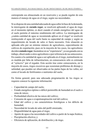 322
PH. D. ABSALÓN VÁSQUEZ V. - PH. D. ISSAAK VÁSQUEZ R. - ING. MSC. CRISTIAN VÁSQUEZ R. - ING. MSC. MIGUEL CAÑAMERO K.
corresponda sea almacenada en un reservorio y se pueda regular de esta
manera el manejo de agua en el riego, según sus necesidades.
Si se dispone de una cantidad adecuada de agua sobre la base de la demanda,
la interrogante de cuándo regar, se resolverá aplicando el agua de riego
en el momento óptimo, es decir cuando el estado energético del agua en
el suelo permita el máximo rendimiento del cultivo. La interrogante de
¿cuánta cantidad de agua se recomienda aplicar en el riego? se resolverá
restituyendo el agua del suelo hasta su capacidad de campo y según su
requerimiento de lavado de sales si fuera necesario. Esta situación es
aplicada sólo por un mínimo número de agricultores, especialmente de
cultivos de exportación; pues en la mayoría de los casos, los agricultores
deciden cuándo regar, basándose en su “experiencia”, ya sea ganada con su
trabajo, observando a otros agricultores o por referencia de sus antecesores.
En cuanto a la cantidad de agua a ser aplicada en el riego, normalmente no
es medida por falta de infraestructura, en consecuencia sólo es estimada
al “ojímetro” por el regador. Esta acción trae como consecuencia, en la
mayoría de casos, riegos excesivos que ocasionan problemas de drenaje y
salinidad, que pueden ser observados en las partes bajas de los valles, así
como el lavado de fertilizantes o nutrientes del suelo.
En forma general, para una adecuada programación de los riegos se
requiere conocer la siguiente información:
-	 Capacidad de campo del suelo;
-	 Estado energético óptimo o déficit permisible de humedad en el suelo o
zona de raíces;
-	 Profundidad efectiva de las raíces del cultivo;
-	 Consumo de agua o evapotranspiración real del cultivo;
-	 Edad del cultivo y sus características fisiológicas a los déficits de
humedad;
-	 Necesidad de lavado de sales del perfil enraizado;
-	 Disponibilidad de agua para el riego;
-	 Aporte de agua a las necesidades del cultivo a partir de la napa freática;
-	 Precipitación efectiva; y
-	 Eficiencia de aplicación, de distribución y de riego.
 