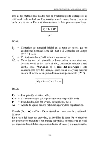 323
FUNDAMENTOS DE LA INGENIERÍA DE RIEGOS
Uno de los métodos más usados para la programación de los riegos es el
método de balance hídrico. Éste consiste en efectuar el balance de agua
en la zona de raíces. Este método se sustenta en las siguientes ecuaciones:
Dónde:
θi
	 =	 Contenido de humedad inicial en la zona de raíces, que en
condiciones normales debe ser igual a la Capacidad de Campo
(CC) del suelo.
θj
	 =  	Contenido de humedad final en la zona de raíces.
Δθt
	 =  	Variación total del contenido de humedad en la zona de raíces,
ocurrida desde el día i hasta el día j, llamándose también a este
cambio total: “Variación en el nivel del reservorio”. Esta
variación será cero (O) cuando el suelo está en CC, y será máxima
cuando el suelo esté en punto de marchitez permanente (PMP).
Dónde:
Pe	 =	 Precipitación efectiva caída;
Eta	 =	 Consumo de agua por la planta (evapotranspiración real);
P	 =	 Pérdidas de agua: por lavado, ineficiencias, etc; y
Ac	 =	 Aporte de agua a la zona radicular a partir de la napa freática.
Cuando (Pe + Ac) > (Eta + P), se considera para usar la ecuación de
balance.
En el caso del riego por gravedad, las pérdidas de agua (P) se producen
por percolación profunda y por drenaje superficial; mientras que en riego
por aspersión las pérdidas se presentan debido al viento y a la evaporación.
 