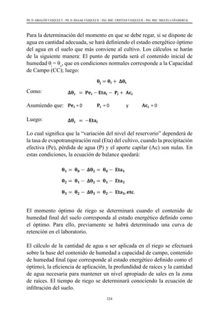 324
PH. D. ABSALÓN VÁSQUEZ V. - PH. D. ISSAAK VÁSQUEZ R. - ING. MSC. CRISTIAN VÁSQUEZ R. - ING. MSC. MIGUEL CAÑAMERO K.
Para la determinación del momento en que se debe regar, si se dispone de
agua en cantidad adecuada, se hará definiendo el estado energético óptimo
del agua en el suelo que más conviene al cultivo. Los cálculos se harán
de la siguiente manera: El punto de partida será el contenido inicial de
humedad θi
= θo
, que en condiciones normales corresponde a la Capacidad
de Campo (CC); luego:
Como:  	 	
Asumiendo que: 	
Luego:    	 	
Lo cual significa que la “variación del nivel del reservorio” dependerá de
la tasa de evapotranspiración real (Eta) del cultivo, cuando la precipitación
efectiva (Pe), pérdida de agua (P) y el aporte capilar (Ac) son nulas. En
estas condiciones, la ecuación de balance quedará:
El momento óptimo de riego se determinará cuando el contenido de
humedad final del suelo corresponda al estado energético definido como
el óptimo. Para ello, previamente se habrá determinado una curva de
retención en el laboratorio.
El cálculo de la cantidad de agua a ser aplicada en el riego se efectuará
sobre la base del contenido de humedad a capacidad de campo, contenido
de humedad final (que corresponde al estado energético definido como el
óptimo), la eficiencia de aplicación, la profundidad de raíces y la cantidad
de agua necesaria para mantener un nivel apropiado de sales en la zona
de raíces. El tiempo de riego se determinará conociendo la ecuación de
infiltración del suelo.
 