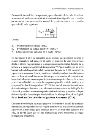 325
FUNDAMENTOS DE LA INGENIERÍA DE RIEGOS
Para condiciones de la costa peruana y para el cultivo de la caña de azúcar,
se determinó mediante una serie de trabajos de investigación una ecuación
para calcular la evapotranspiración real de la caña de azúcar. La ecuación
que se halló es la siguiente:
Dónde:
Eta
  : Evapotranspiración real (mm),
E0
   : Evaporación de tanque clase “A” (mm), y
Y   : Estado energético del agua en el suelo (bares)
	
En las figuras 1 al 3, se presentan unos gráficos que permiten estimar el
estado energético del agua en el suelo, el número de días trascurridos
desde el último riego aplicado y la evapotranspiración real en función de la
textura y la evaporación libre de tanque clase “A” para suelos con un nivel
bajo de salinidad (conductividad eléctrica de la pasta de 0.500 mmhos/cm)
y para textura arenosa, franca y arcillosa. Estas figuras han sido elaboradas
sobre la base de modelos matemáticos que relacionaban el contenido de
humedad del suelo, su correspondiente estado energético (bares), la textura
y nivel de salinidad; así como la evapotranspiración real del cultivo y la
evaporación libre de tanque clase “A”. Dichos modelos matemáticos fueron
determinados para las áreas con cultivo de caña de azúcar de la Región La
Libertad, y se obtuvieron como producto de minuciosos y amplios trabajos
de investigación liderados por los científicos Dr. George Huz y Leo Eppink
del ex Instituto Central de Investigaciones Azucareras (ICIA).
Con esta metodología, se puede predecir fácilmente el estado de humedad
de un suelo, su requerimiento de riego y el número de días que transcurrirán
a partir del último riego para alcanzar el nivel de humedad deseado. Por
ello, se puede decir que es una metodología para pronóstico de riego
(Scheduling Irrigation).
 