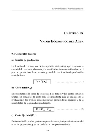 329
FUNDAMENTOS DE LA INGENIERÍA DE RIEGOS
Capítulo IX
Valor Económico del Agua
9.1 Conceptos básicos
a) Función de producción
La función de producción es la expresión matemática que relaciona la
cantidad de producto obtenido y la cantidad de insumos utilizados en el
proceso productivo. La expresión general de una función de producción
es de la forma:
			 Y = f ( Xi
)	 ………………………… (1)
b) Costo total (CT
)
El costo total es la suma de los costos fijos totales y los costos variables
totales. El concepto de costo total es importante para el análisis de la
producción y los precios, así como para el cálculo de los ingresos y de la
rentabilidad de la unidad de producción.
			 CT
= CFT
+ CVT
	 ………………………… (2)
c) Costo fijo total (CFT
)
Está constituido por los gastos en que se incurren, independientemente del
nivel de producción, y en un período de tiempo determinado.
 