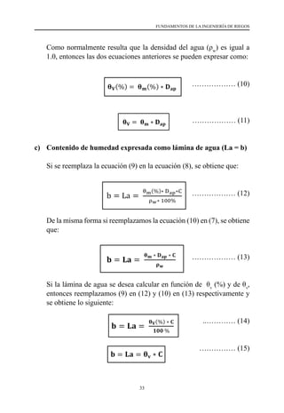 33
FUNDAMENTOS DE LA INGENIERÍA DE RIEGOS
	 Como normalmente resulta que la densidad del agua (ρw
) es igual a
1.0, entonces las dos ecuaciones anteriores se pueden expresar como:
		 ……………… (10)
		 ……………… (11)
c)	 Contenido de humedad expresada como lámina de agua (La = b)
	 Si se reemplaza la ecuación (9) en la ecuación (8), se obtiene que:
		 ……………… (12)
	 De la misma forma si reemplazamos la ecuación (10) en (7), se obtiene
que:
		 ……………… (13)
	 Si la lámina de agua se desea calcular en función de  θv
(%) y de θv
,
entonces reemplazamos (9) en (12) y (10) en (13) respectivamente y
se obtiene lo siguiente:
				 ..………… (14)
				 …………… (15)
𝛉𝛉𝐕𝐕 = 𝛉𝛉𝐦𝐦 ∗ 𝐃𝐃𝐚𝐚𝐚𝐚 ……………… (10.2)
c) Contenido de humedad expresada como lámina de agua (La = b)
Si se reemplaza la ecuación (9.1) en la ecuación (8), se obtiene que:
b = La =
θm(%)∗ Dap∗C
ρw∗ 100%
……………… (11.1)
De la misma forma si reemplazamos la ecuación (9.2) en (7), se obtiene que:
𝐛𝐛 = 𝐋𝐋𝐋𝐋 =
𝛉𝛉𝐦𝐦 ∗ 𝐃𝐃𝐚𝐚𝐚𝐚 ∗ 𝐂𝐂
𝛒𝛒𝐰𝐰
……………… (11.2)
Si la lámina de agua se desea calcular en función de θV (%) y de θV, entonces
reemplazamos (9.1) en (11.1) y (9.2) en (11.2) respectivamente y se obtiene lo siguiente:
𝐛𝐛 = 𝐋𝐋𝐋𝐋 =
𝛉𝛉𝐕𝐕(%) ∗ 𝐂𝐂
𝟏𝟏𝟏𝟏𝟏𝟏 %
..………… (12.1)
𝐛𝐛 = 𝐋𝐋𝐋𝐋 = 𝛉𝛉𝐯𝐯 ∗ 𝐂𝐂 …………… (12.2)
En la práctica se utiliza con más frecuencia la ecuación (11.1) y se considera que la
densidad del agua 𝜌𝜌𝑤𝑤 = 1 gr/cm3
; por lo que normalmente se utiliza en la práctica lo
siguiente:
b = La =
θm(%)∗ Dap∗ C
100 %
………………… (13)
 