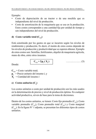 330
PH. D. ABSALÓN VÁSQUEZ V. - PH. D. ISSAAK VÁSQUEZ R. - ING. MSC. CRISTIAN VÁSQUEZ R. - ING. MSC. MIGUEL CAÑAMERO K.
Ejemplo:
•	 Costo de depreciación de un tractor o de una mochila que es
independiente del nivel de producción.
•	 Costo de amortización de la maquinaria que se usa en la producción.
Estos costos corresponden a una cantidad fija por unidad de tiempo y
son independientes del nivel de producción.
d) Costo variable total (CVT
)
Está constituido por los gastos en que se incurren según los niveles de
rendimiento y producción. Es decir, el monto de estos costos depende de
los niveles de producción y productividad que se esperen obtener. Ejemplo
de estos costos son: Semillas, fertilizantes, alquiler de maquinaria agrícola,
mano de obra, entre otros insumos.
			CVT
= Σpi
( Xi
)	 ……………… (3)
Donde:
CVT
= Costo variable total;
pi
   = Precio unitario del insumo i, y
Xi
   = Cantidad del insumo i
e) Costos unitarios (Cu
)
Los costos unitarios o costo por unidad de producción son los más usados
en la determinación de precios y nivel de producción óptima. En cualquier
actividad productiva, sirven de base para la toma de decisiones.
Dentro de los costos unitarios, se tienen: Costo fijo promedio (CFP
), Costo
variable promedio (CVP
), Costo promedio total (CPT
) y Costo marginal
(Cma
). En la figura N° 1 adjunta, se presentan los diferentes tipos de costos
unitarios.
 