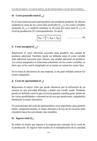 332
PH. D. ABSALÓN VÁSQUEZ V. - PH. D. ISSAAK VÁSQUEZ R. - ING. MSC. CRISTIAN VÁSQUEZ R. - ING. MSC. MIGUEL CAÑAMERO K.
h) Costo promedio total (CPT
)
Es el costo total necesario para producir una unidad de producto. Se obtiene
mediante la suma de los costos fijos promedio (CFP
) y los costos variables
promedio (CVP
) o también mediante la división del costo total (CT
) y el
nivel de producción (Y) correspondientes. Es decir:
			 ……………… (6)
i) Costo marginal (Cma
)
Representa el costo adicional necesario para producir una unidad de
producto adicional. También, puede ser definida como el costo variable
total adicional necesario para obtener una unidad adicional de producto.
Los costos marginales se relacionan solamente con los costos variables, es
decir que en los costos marginales no se toman en cuenta los costos fijos.
En la toma de decisiones de una empresa, es de gran utilidad conocer los
costos marginales.
j) Costo de oportunidad (CO
)
Representa el mayor valor que puede obtenerse por la utilización de un
recurso en una actividad diferente a donde está siendo usada. También,
puede ser definido como lo que el recurso ganaría o podría ganar, dentro de
las varias posibilidades o alternativas de uso que pueda tener, asignándole
finalmente la mejor alternativa.
El conocimiento del costo de oportunidad es muy importante; pues permite
medir, comparativamente, la mejor alternativa de uso de los recursos para
orientarlo hacia las actividades más rentables.
k) Ingreso total (IT
)
Se refiere al monto que ingresa a la empresa por concepto de la venta de
la producción. El ingreso total resulta de la multiplicación de la cantidad
 
