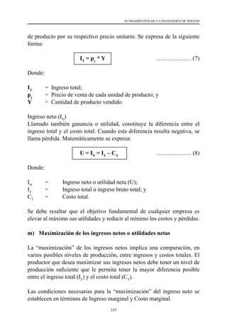 333
FUNDAMENTOS DE LA INGENIERÍA DE RIEGOS
de producto por su respectivo precio unitario. Se expresa de la siguiente
forma:
			IT
= py
* Y	 ……………… (7)
Donde:
IT
	 =  Ingreso total;
py
	 =  Precio de venta de cada unidad de producto; y
Y 	 =  Cantidad de producto vendido.
Ingreso neto (IN
)
Llamado también ganancia o utilidad, constituye la diferencia entre el
ingreso total y el costo total. Cuando esta diferencia resulta negativa, se
llama pérdida. Matemáticamente se expresa:
			U = IN
= IT
– CT
	 	 ……………… (8)
Donde:
IN
	 = 	 Ingreso neto o utilidad neta (U);
IT
	 = 	 Ingreso total o ingreso bruto total; y
CT
	 = 	 Costo total.
Se debe resaltar que el objetivo fundamental de cualquier empresa es
elevar al máximo sus utilidades y reducir al mínimo los costos y pérdidas.
m) Maximización de los ingresos netos o utilidades netas
La “maximización” de los ingresos netos implica una comparación, en
varios posibles niveles de producción, entre ingresos y costos totales. El
productor que desea maximizar sus ingresos netos debe tener un nivel de
producción suficiente que le permita tener la mayor diferencia posible
entre el ingreso total (IT
) y el costo total (CT
).
Las condiciones necesarias para la “maximización” del ingreso neto se
establecen en términos de Ingreso marginal y Costo marginal.
 