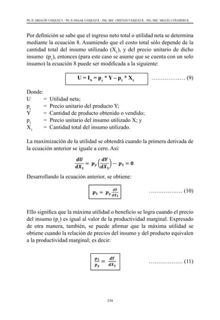 334
PH. D. ABSALÓN VÁSQUEZ V. - PH. D. ISSAAK VÁSQUEZ R. - ING. MSC. CRISTIAN VÁSQUEZ R. - ING. MSC. MIGUEL CAÑAMERO K.
Por definición se sabe que el ingreso neto total o utilidad neta se determina
mediante la ecuación 8. Asumiendo que el costo total sólo depende de la
cantidad total del insumo utilizado (X1
), y del precio unitario de dicho
insumo (p1
), entonces (para este caso se asume que se cuenta con un solo
insumo) la ecuación 8 puede ser modificada a la siguiente:
			U = IN
= py
* Y – p1
* X1
	 ……………… (9)
Donde:
U	 =  Utilidad neta;
py
	 =  Precio unitario del producto Y;
Y	 =  Cantidad de producto obtenido o vendido;
p1
	 =  Precio unitario del insumo utilizado X; y
X1
	 =  Cantidad total del insumo utilizado.
La maximización de la utilidad se obtendrá cuando la primera derivada de
la ecuación anterior se iguale a cero. Así:
Desarrollando la ecuación anterior, se obtiene:
				 ……………… (10)
Ello significa que la máxima utilidad o beneficio se logra cuando el precio
del insumo (p1
) es igual al valor de la productividad marginal. Expresado
de otra manera, también, se puede afirmar que la máxima utilidad se
obtiene cuando la relación de precios del insumo y del producto equivalen
a la productividad marginal; es decir:
		 ……………… (11)
 
