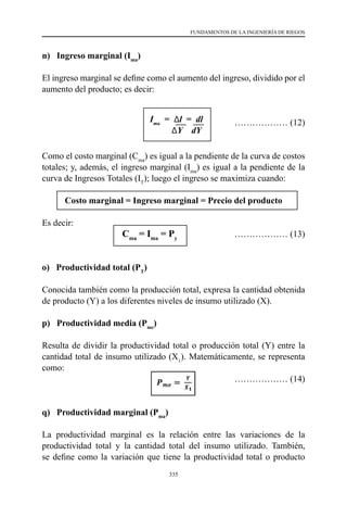 335
FUNDAMENTOS DE LA INGENIERÍA DE RIEGOS
n) Ingreso marginal (Ima
)
El ingreso marginal se define como el aumento del ingreso, dividido por el
aumento del producto; es decir:
……………… (12)
Como el costo marginal (Cma
) es igual a la pendiente de la curva de costos
totales; y, además, el ingreso marginal (Ima
) es igual a la pendiente de la
curva de Ingresos Totales (IT
); luego el ingreso se maximiza cuando:
Costo marginal = Ingreso marginal = Precio del producto
Es decir:
			Cma
= Ima
= Py
	 ……………… (13)
o) Productividad total (PT
)
Conocida también como la producción total, expresa la cantidad obtenida
de producto (Y) a los diferentes niveles de insumo utilizado (X).
p) Productividad media (Pme
)
Resulta de dividir la productividad total o producción total (Y) entre la
cantidad total de insumo utilizado (X1
). Matemáticamente, se representa
como:
				 ……………… (14)
q) Productividad marginal (Pma
)
La productividad marginal es la relación entre las variaciones de la
productividad total y la cantidad total del insumo utilizado. También,
se define como la variación que tiene la productividad total o producto
Ima
= Δl = dl
ΔY dY
 